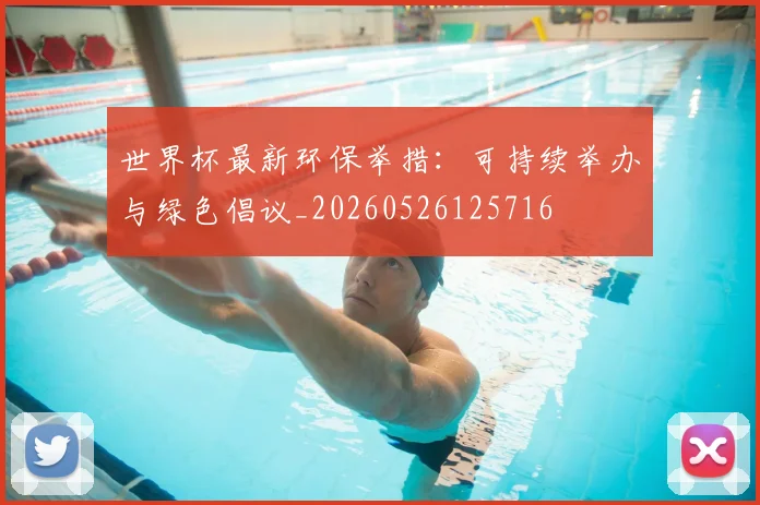 世界杯最新环保举措：可持续举办与绿色倡议_20260526125716