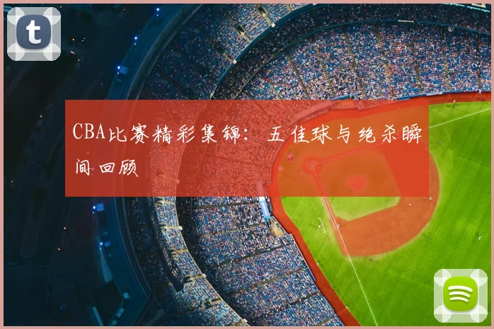 CBA比赛精彩集锦：五佳球与绝杀瞬间回顾