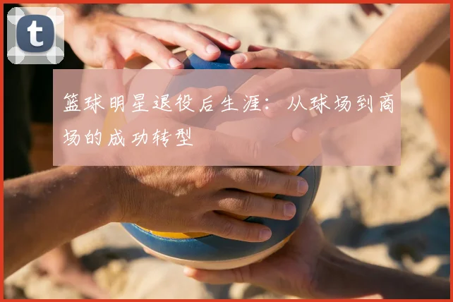 篮球明星退役后生涯：从球场到商场的成功转型
