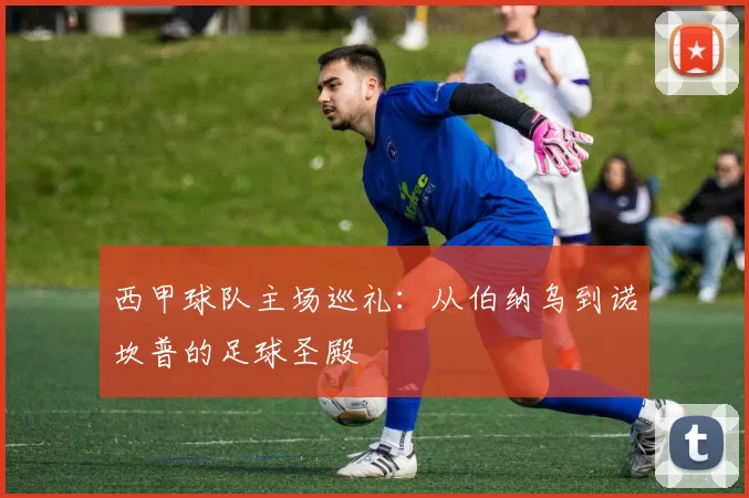 西甲球队主场巡礼：从伯纳乌到诺坎普的足球圣殿