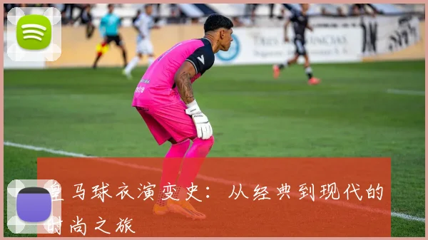 皇马球衣演变史:从经典到现代的时尚之旅