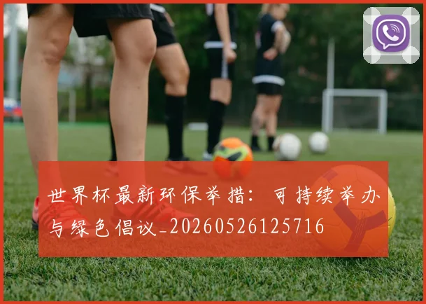 世界杯最新环保举措:可持续举办与绿色倡议_20260526125716