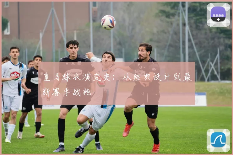 皇马球衣演变史:从经典设计到最新赛季战袍