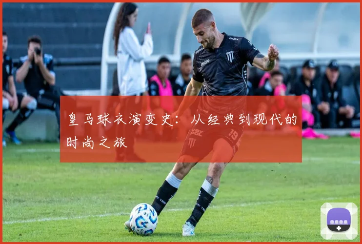 皇马球衣演变史:从经典到现代的时尚之旅