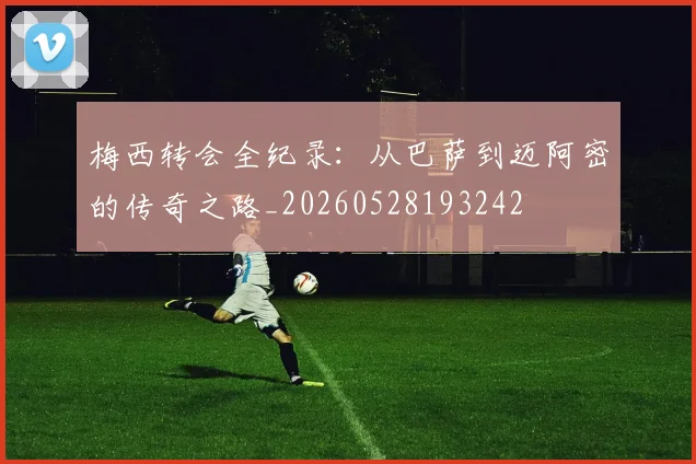 梅西转会全纪录：从巴萨到迈阿密的传奇之路_20260528193242