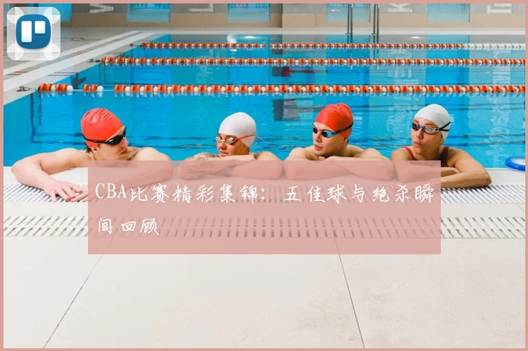 CBA比赛精彩集锦:五佳球与绝杀瞬间回顾